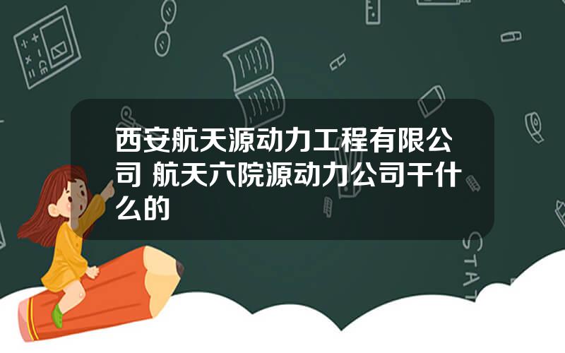 西安航天源动力工程有限公司 航天六院源动力公司干什么的
